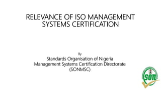 RELEVANCE OF ISO MANAGEMENT
SYSTEMS CERTIFICATION
By
Standards Organisation of Nigeria
Management Systems Certification Directorate
(SONMSC)
 
