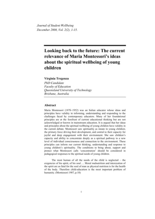 Journal of Student Wellbeing
December 2008, Vol. 2(2), 1-15.




     Looking back to the future: The current
     relevance of Maria Montessori’s ideas
     about the spiritual wellbeing of young
     children

     Virginia Tregenza
     PhD Candidate
     Faculty of Education
     Queensland University of Technology
     Brisbane, Australia


     Abstract
     Maria Montessori (1870–1952) was an Italian educator whose ideas and
     principles have validity in informing, understanding and responding to the
     challenges faced by contemporary educators. Many of her foundational
     principles are at the forefront of current educational thinking but are not
     acknowledged or known in mainstream education. It is argued that her ideas
     and principles about the spiritual wellbeing of young children have validity in
     the current debate. Montessori saw spirituality as innate in young children;
     the primary force driving their development, and central to their capacity for
     joyful and deep engagement with their environment. She saw children’s
     capacity and ability to concentrate deeply as a spiritual pathway to a new
     level of individual consciousness and connection to the environment. These
     principles can inform our current thinking, understanding and response to
     young children’s spirituality. The conditions to bring about, support and
     protect what Montessori calls ‘concentration’ should be considered in
     pedagogical responses to the spiritual needs of young children.

             The most human of all the needs of the child is neglected – the
     exigencies of his spirit, of his soul … Moral malnutrition and intoxication of
     the spirit are as fatal for the soul of man as physical nutrition is for the health
     of the body. Therefore child-education is the most important problem of
     humanity. (Montessori 1987, p.10)




                                          1
 