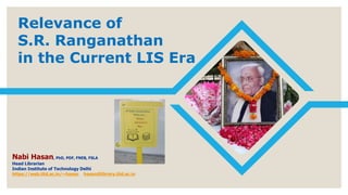 Relevance of
S.R. Ranganathan
in the Current LIS Era
Nabi Hasan, PhD, PDF, FNEB, FSLA
Head Librarian
Indian Institute of Technology Delhi
https://web.iitd.ac.in/~hasan hasan@library.iitd.ac.in
 