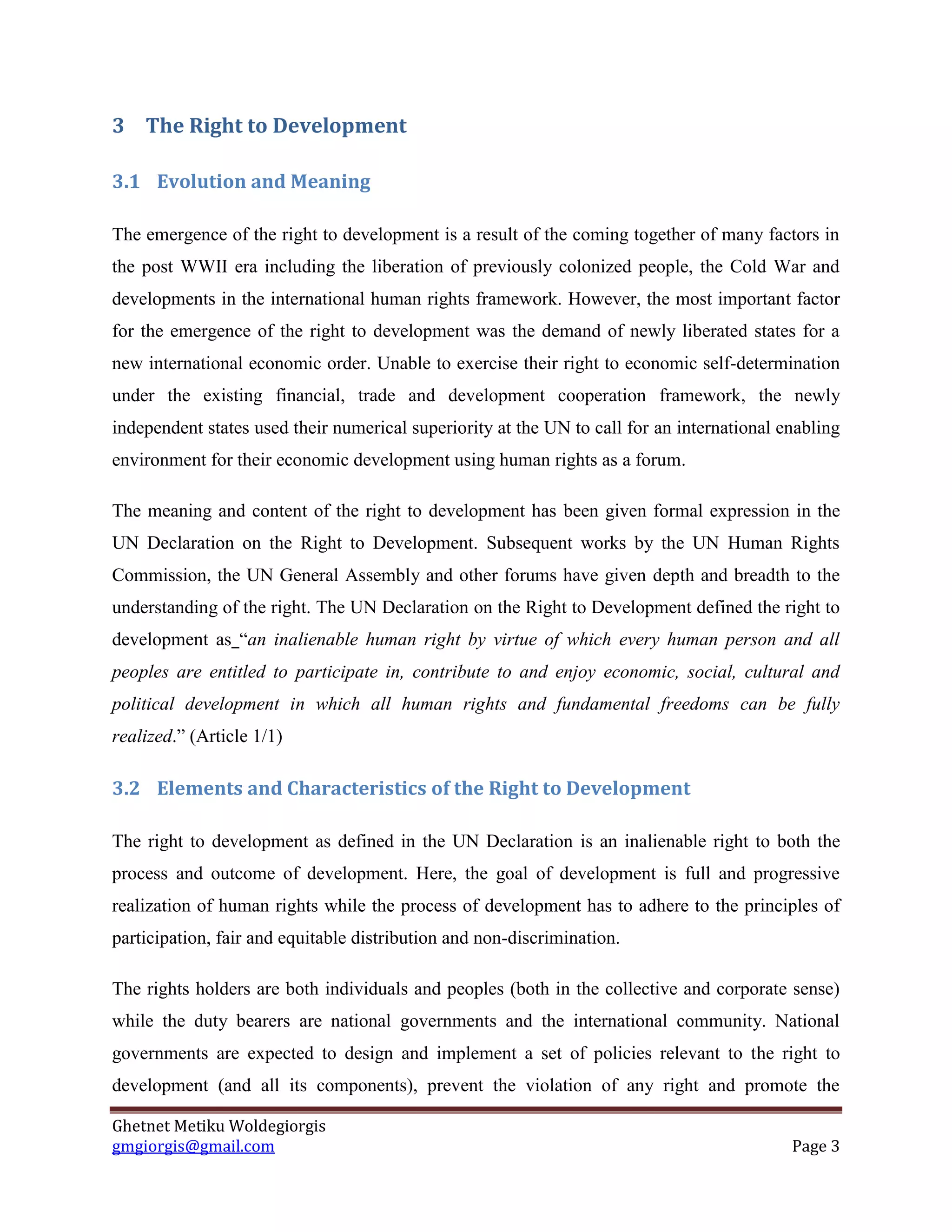 Ghetnet Metiku Woldegiorgis 
gmgiorgis@gmail.com Page 3 
3 The Right to Development 
3.1 Evolution and Meaning 
The emergence of the right to development is a result of the coming together of many factors in the post WWII era including the liberation of previously colonized people, the Cold War and developments in the international human rights framework. However, the most important factor for the emergence of the right to development was the demand of newly liberated states for a new international economic order. Unable to exercise their right to economic self-determination under the existing financial, trade and development cooperation framework, the newly independent states used their numerical superiority at the UN to call for an international enabling environment for their economic development using human rights as a forum. 
The meaning and content of the right to development has been given formal expression in the UN Declaration on the Right to Development. Subsequent works by the UN Human Rights Commission, the UN General Assembly and other forums have given depth and breadth to the understanding of the right. The UN Declaration on the Right to Development defined the right to development as “an inalienable human right by virtue of which every human person and all peoples are entitled to participate in, contribute to and enjoy economic, social, cultural and political development in which all human rights and fundamental freedoms can be fully realized.” (Article 1/1) 
3.2 Elements and Characteristics of the Right to Development 
The right to development as defined in the UN Declaration is an inalienable right to both the process and outcome of development. Here, the goal of development is full and progressive realization of human rights while the process of development has to adhere to the principles of participation, fair and equitable distribution and non-discrimination. 
The rights holders are both individuals and peoples (both in the collective and corporate sense) while the duty bearers are national governments and the international community. National governments are expected to design and implement a set of policies relevant to the right to development (and all its components), prevent the violation of any right and promote the  
