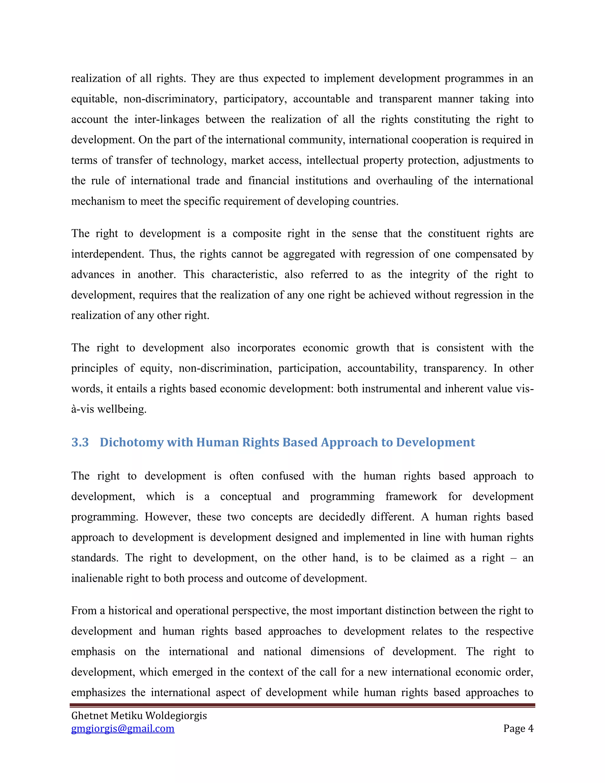 Ghetnet Metiku Woldegiorgis 
gmgiorgis@gmail.com Page 4 
realization of all rights. They are thus expected to implement development programmes in an equitable, non-discriminatory, participatory, accountable and transparent manner taking into account the inter-linkages between the realization of all the rights constituting the right to development. On the part of the international community, international cooperation is required in terms of transfer of technology, market access, intellectual property protection, adjustments to the rule of international trade and financial institutions and overhauling of the international mechanism to meet the specific requirement of developing countries. 
The right to development is a composite right in the sense that the constituent rights are interdependent. Thus, the rights cannot be aggregated with regression of one compensated by advances in another. This characteristic, also referred to as the integrity of the right to development, requires that the realization of any one right be achieved without regression in the realization of any other right. 
The right to development also incorporates economic growth that is consistent with the principles of equity, non-discrimination, participation, accountability, transparency. In other words, it entails a rights based economic development: both instrumental and inherent value vis- à-vis wellbeing. 
3.3 Dichotomy with Human Rights Based Approach to Development 
The right to development is often confused with the human rights based approach to development, which is a conceptual and programming framework for development programming. However, these two concepts are decidedly different. A human rights based approach to development is development designed and implemented in line with human rights standards. The right to development, on the other hand, is to be claimed as a right – an inalienable right to both process and outcome of development. 
From a historical and operational perspective, the most important distinction between the right to development and human rights based approaches to development relates to the respective emphasis on the international and national dimensions of development. The right to development, which emerged in the context of the call for a new international economic order, emphasizes the international aspect of development while human rights based approaches to  