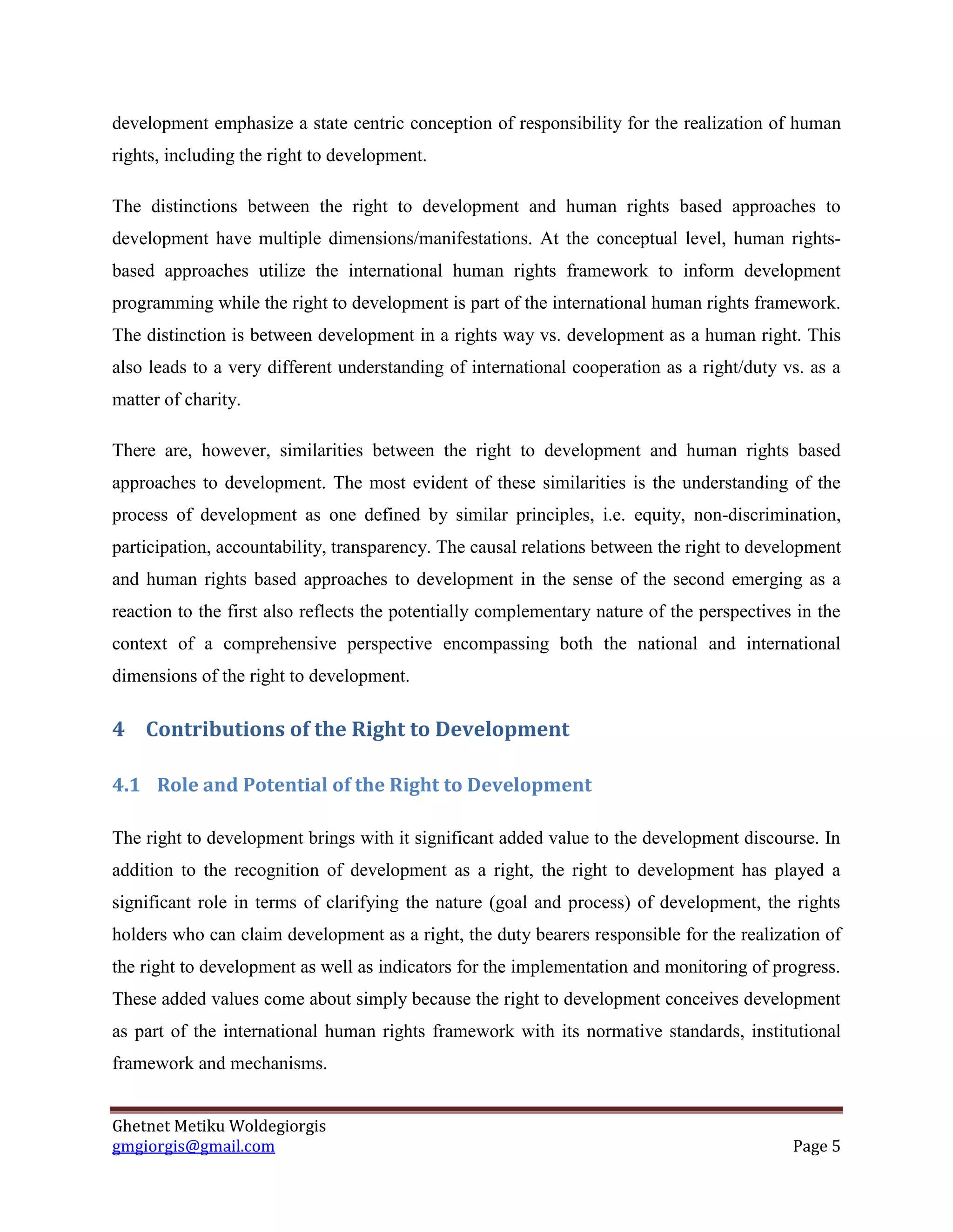Ghetnet Metiku Woldegiorgis 
gmgiorgis@gmail.com Page 5 
development emphasize a state centric conception of responsibility for the realization of human rights, including the right to development. 
The distinctions between the right to development and human rights based approaches to development have multiple dimensions/manifestations. At the conceptual level, human rights- based approaches utilize the international human rights framework to inform development programming while the right to development is part of the international human rights framework. The distinction is between development in a rights way vs. development as a human right. This also leads to a very different understanding of international cooperation as a right/duty vs. as a matter of charity. 
There are, however, similarities between the right to development and human rights based approaches to development. The most evident of these similarities is the understanding of the process of development as one defined by similar principles, i.e. equity, non-discrimination, participation, accountability, transparency. The causal relations between the right to development and human rights based approaches to development in the sense of the second emerging as a reaction to the first also reflects the potentially complementary nature of the perspectives in the context of a comprehensive perspective encompassing both the national and international dimensions of the right to development. 
4 Contributions of the Right to Development 
4.1 Role and Potential of the Right to Development 
The right to development brings with it significant added value to the development discourse. In addition to the recognition of development as a right, the right to development has played a significant role in terms of clarifying the nature (goal and process) of development, the rights holders who can claim development as a right, the duty bearers responsible for the realization of the right to development as well as indicators for the implementation and monitoring of progress. These added values come about simply because the right to development conceives development as part of the international human rights framework with its normative standards, institutional framework and mechanisms.  