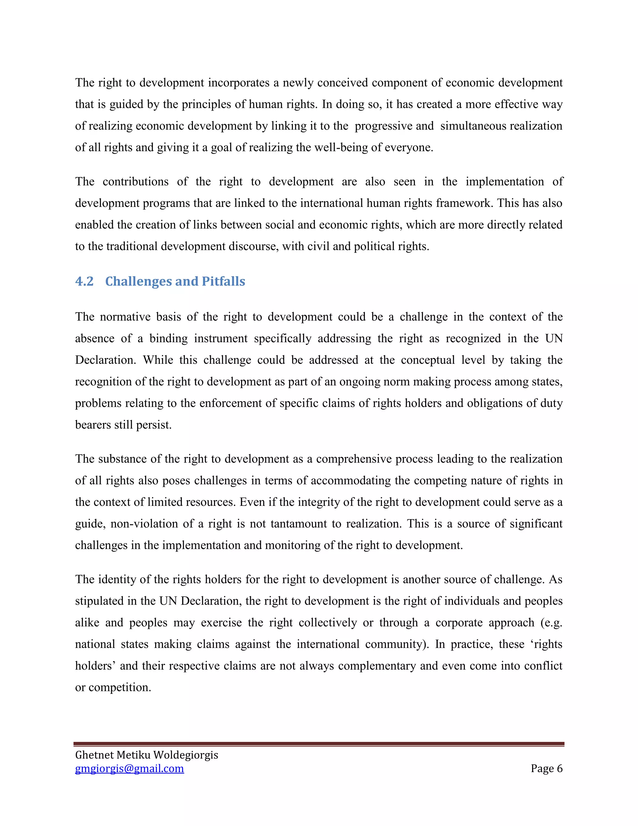 Ghetnet Metiku Woldegiorgis 
gmgiorgis@gmail.com Page 6 
The right to development incorporates a newly conceived component of economic development that is guided by the principles of human rights. In doing so, it has created a more effective way of realizing economic development by linking it to the progressive and simultaneous realization of all rights and giving it a goal of realizing the well-being of everyone. 
The contributions of the right to development are also seen in the implementation of development programs that are linked to the international human rights framework. This has also enabled the creation of links between social and economic rights, which are more directly related to the traditional development discourse, with civil and political rights. 
4.2 Challenges and Pitfalls 
The normative basis of the right to development could be a challenge in the context of the absence of a binding instrument specifically addressing the right as recognized in the UN Declaration. While this challenge could be addressed at the conceptual level by taking the recognition of the right to development as part of an ongoing norm making process among states, problems relating to the enforcement of specific claims of rights holders and obligations of duty bearers still persist. 
The substance of the right to development as a comprehensive process leading to the realization of all rights also poses challenges in terms of accommodating the competing nature of rights in the context of limited resources. Even if the integrity of the right to development could serve as a guide, non-violation of a right is not tantamount to realization. This is a source of significant challenges in the implementation and monitoring of the right to development. 
The identity of the rights holders for the right to development is another source of challenge. As stipulated in the UN Declaration, the right to development is the right of individuals and peoples alike and peoples may exercise the right collectively or through a corporate approach (e.g. national states making claims against the international community). In practice, these ‘rights holders’ and their respective claims are not always complementary and even come into conflict or competition.  