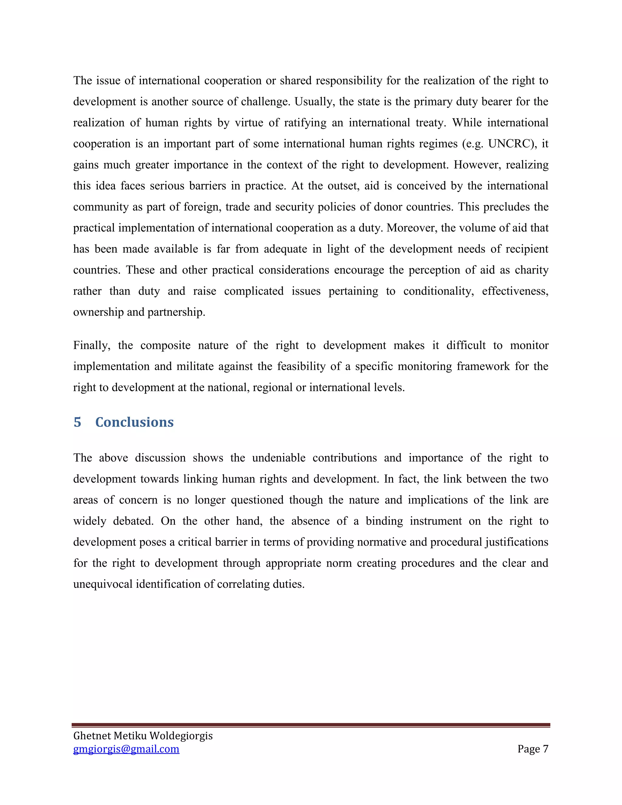 Ghetnet Metiku Woldegiorgis 
gmgiorgis@gmail.com Page 7 
The issue of international cooperation or shared responsibility for the realization of the right to development is another source of challenge. Usually, the state is the primary duty bearer for the realization of human rights by virtue of ratifying an international treaty. While international cooperation is an important part of some international human rights regimes (e.g. UNCRC), it gains much greater importance in the context of the right to development. However, realizing this idea faces serious barriers in practice. At the outset, aid is conceived by the international community as part of foreign, trade and security policies of donor countries. This precludes the practical implementation of international cooperation as a duty. Moreover, the volume of aid that has been made available is far from adequate in light of the development needs of recipient countries. These and other practical considerations encourage the perception of aid as charity rather than duty and raise complicated issues pertaining to conditionality, effectiveness, ownership and partnership. 
Finally, the composite nature of the right to development makes it difficult to monitor implementation and militate against the feasibility of a specific monitoring framework for the right to development at the national, regional or international levels. 
5 Conclusions 
The above discussion shows the undeniable contributions and importance of the right to development towards linking human rights and development. In fact, the link between the two areas of concern is no longer questioned though the nature and implications of the link are widely debated. On the other hand, the absence of a binding instrument on the right to development poses a critical barrier in terms of providing normative and procedural justifications for the right to development through appropriate norm creating procedures and the clear and unequivocal identification of correlating duties. 

