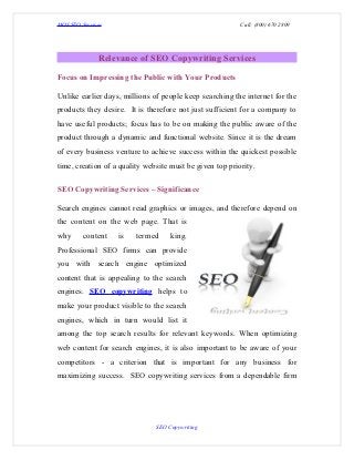 MOS SEO Services                                          Call: (800) 670 2809




              Relevance of SEO Copywriting Services

Focus on Impressing the Public with Your Products

Unlike earlier days, millions of people keep searching the internet for the
products they desire. It is therefore not just sufficient for a company to
have useful products; focus has to be on making the public aware of the
product through a dynamic and functional website. Since it is the dream
of every business venture to achieve success within the quickest possible
time, creation of a quality website must be given top priority.

SEO Copywriting Services – Significance

Search engines cannot read graphics or images, and therefore depend on
the content on the web page. That is
why      content   is    termed     king.
Professional SEO firms can provide
you with search engine optimized
content that is appealing to the search
engines. SEO copywriting helps to
make your product visible to the search
engines, which in turn would list it
among the top search results for relevant keywords. When optimizing
web content for search engines, it is also important to be aware of your
competitors - a criterion that is important for any business for
maximizing success. SEO copywriting services from a dependable firm




                               SEO Copywriting
 