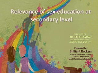 Presented by-
Brilliant Rockers
KUMUD PABIDHA UZAIR
AFROSE KARISHMA
M.Ed. (Pondicherry University)
PRESENTED TO-
DR. K CHELLAMANI
SCHOOL OF EDUCATION
PONDICHERRY UNIVERSITY
Relevance of sex education at
secondary level
 