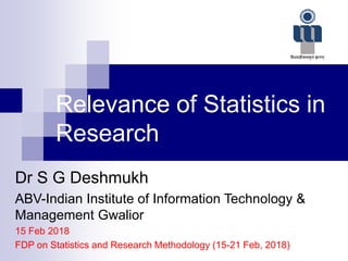 Relevance of Statistics in
Research
Dr S G Deshmukh
ABV-Indian Institute of Information Technology &
Management Gwalior
15 Feb 2018
FDP on Statistics and Research Methodology (15-21 Feb, 2018)
 