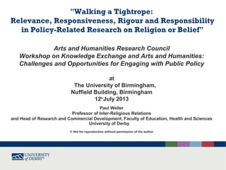 "Walking a Tightrope:
Relevance, Responsiveness, Rigour and Responsibility
in Policy-Related Research on Religion or Belief"
Arts and Humanities Research Council
Workshop on Knowledge Exchange and Arts and Humanities:
Challenges and Opportunities for Engaging with Public Policy
at
The University of Birmingham,
Nuffield Building, Birmingham
12th
July 2013
Paul Weller
Professor of Inter-Religious Relations
and Head of Research and Commercial Development, Faculty of Education, Health and Sciences
University of Derby
© Not for reproduction without permission of the author
 
