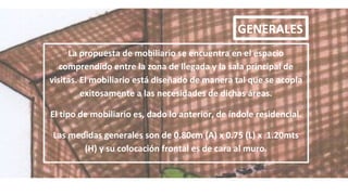GENERALES
La propuesta de mobiliario se encuentra en el espacio
comprendido entre la zona de llegada y la sala principal de
visitas. El mobiliario está diseñado de manera tal que se acopla
exitosamente a las necesidades de dichas áreas.
El tipo de mobiliario es, dado lo anterior, de índole residencial.
Las medidas generales son de 0.80cm (A) x 0.75 (L) x 1.20mts
(H) y su colocación frontal es de cara al muro.
 
