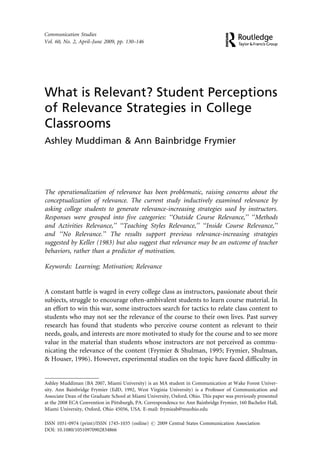Communication Studies
Vol. 60, No. 2, April–June 2009, pp. 130–146




What is Relevant? Student Perceptions
of Relevance Strategies in College
Classrooms
Ashley Muddiman & Ann Bainbridge Frymier




The operationalization of relevance has been problematic, raising concerns about the
conceptualization of relevance. The current study inductively examined relevance by
asking college students to generate relevance-increasing strategies used by instructors.
Responses were grouped into five categories: ‘‘Outside Course Relevance,’’ ‘‘Methods
and Activities Relevance,’’ ‘‘Teaching Styles Relevance,’’ ‘‘Inside Course Relevance,’’
and ‘‘No Relevance.’’ The results support previous relevance-increasing strategies
suggested by Keller (1983) but also suggest that relevance may be an outcome of teacher
behaviors, rather than a predictor of motivation.

Keywords: Learning; Motivation; Relevance


A constant battle is waged in every college class as instructors, passionate about their
subjects, struggle to encourage often-ambivalent students to learn course material. In
an effort to win this war, some instructors search for tactics to relate class content to
students who may not see the relevance of the course to their own lives. Past survey
research has found that students who perceive course content as relevant to their
needs, goals, and interests are more motivated to study for the course and to see more
value in the material than students whose instructors are not perceived as commu-
nicating the relevance of the content (Frymier & Shulman, 1995; Frymier, Shulman,
& Houser, 1996). However, experimental studies on the topic have faced difficulty in


Ashley Muddiman (BA 2007, Miami University) is an MA student in Communication at Wake Forest Univer-
sity. Ann Bainbridge Frymier (EdD, 1992, West Virginia University) is a Professor of Communication and
Associate Dean of the Graduate School at Miami University, Oxford, Ohio. This paper was previously presented
at the 2008 ECA Convention in Pittsburgh, PA. Correspondence to: Ann Bainbridge Frymier, 160 Bachelor Hall,
Miami University, Oxford, Ohio 45056, USA. E-mail: frymieab@muohio.edu

ISSN 1051-0974 (print)/ISSN 1745-1035 (online) # 2009 Central States Communication Association
DOI: 10.1080/10510970902834866
 