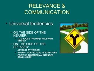 RELEVANCE &
           COMMUNICATION

• Universal tendencies
  – ON THE SIDE OF THE
    HEARER:
    • TO CHOOSE THE MOST RELEVANT
      STIMULI
  – ON THE SIDE OF THE
    SPEAKER:
    • ATTRACT ATTENTION
    • PROMPT CONTEXTUAL ASSUMPTIONS
    • POINT US TOWARDS AN INTENDED
      CONCLUSION
 