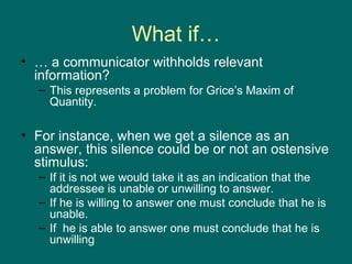 What if…
• … a communicator withholds relevant
  information?
  – This represents a problem for Grice’s Maxim of
    Quantity.

• For instance, when we get a silence as an
  answer, this silence could be or not an ostensive
  stimulus:
  – If it is not we would take it as an indication that the
    addressee is unable or unwilling to answer.
  – If he is willing to answer one must conclude that he is
    unable.
  – If he is able to answer one must conclude that he is
    unwilling
 