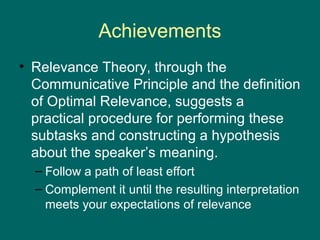Achievements
• Relevance Theory, through the
  Communicative Principle and the definition
  of Optimal Relevance, suggests a
  practical procedure for performing these
  subtasks and constructing a hypothesis
  about the speaker’s meaning.
  – Follow a path of least effort
  – Complement it until the resulting interpretation
    meets your expectations of relevance
 