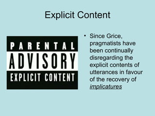 Explicit Content

         • Since Grice,
           pragmatists have
           been continually
           disregarding the
           explicit contents of
           utterances in favour
           of the recovery of
           implicatures
 