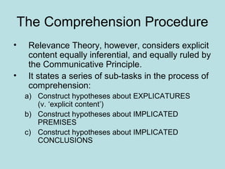 The Comprehension Procedure
•   Relevance Theory, however, considers explicit
    content equally inferential, and equally ruled by
    the Communicative Principle.
•   It states a series of sub-tasks in the process of
    comprehension:
    a) Construct hypotheses about EXPLICATURES
       (v. ‘explicit content’)
    b) Construct hypotheses about IMPLICATED
       PREMISES
    c) Construct hypotheses about IMPLICATED
       CONCLUSIONS
 