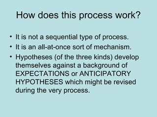 How does this process work?

• It is not a sequential type of process.
• It is an all-at-once sort of mechanism.
• Hypotheses (of the three kinds) develop
  themselves against a background of
  EXPECTATIONS or ANTICIPATORY
  HYPOTHESES which might be revised
  during the very process.
 