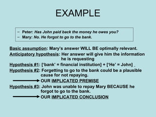 EXAMPLE
   – Peter: Has John paid back the money he owes you?
   – Mary: No. He forgot to go to the bank.

Basic assumption: Mary’s answer WILL BE optimally relevant.
Anticipatory hypothesis: Her answer will give him the information
                          he is requesting
Hypothesis #1: [‘bank’ = financial institution] + [‘He’ = John]
Hypothesis #2: Forgetting to go to the bank could be a plausible
               cause for not repaying.
               OUR IMPLICATED PREMISE
Hypothesis #3: John was unable to repay Mary BECAUSE he
               forgot to go to the bank.
               OUR IMPLICATED CONCLUSION
 