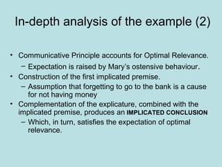 In-depth analysis of the example (2)

• Communicative Principle accounts for Optimal Relevance.
   – Expectation is raised by Mary’s ostensive behaviour.
• Construction of the first implicated premise.
   – Assumption that forgetting to go to the bank is a cause
     for not having money
• Complementation of the explicature, combined with the
  implicated premise, produces an IMPLICATED CONCLUSION
   – Which, in turn, satisfies the expectation of optimal
     relevance.
 