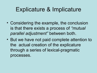 Explicature & Implicature

• Considering the example, the conclusion
  is that there exists a process of “mutual
  parallel adjustment” between both.
• But we have not paid complete attention to
  the actual creation of the explicature
  through a series of lexical-pragmatic
  processes.
 