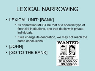 LEXICAL NARROWING
• LEXICAL UNIT: [BANK]
    • Its denotation MUST be that of a specific type of
      financial institutions, one that deals with private
      individuals.
    • If we change its denotation, we may not reach the
      same conclusions.
• [JOHN]
• [GO TO THE BANK]
 