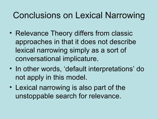 Conclusions on Lexical Narrowing
• Relevance Theory differs from classic
  approaches in that it does not describe
  lexical narrowing simply as a sort of
  conversational implicature.
• In other words, ‘default interpretations’ do
  not apply in this model.
• Lexical narrowing is also part of the
  unstoppable search for relevance.
 