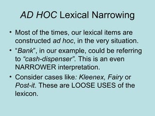 AD HOC Lexical Narrowing
• Most of the times, our lexical items are
  constructed ad hoc, in the very situation.
• “Bank”, in our example, could be referring
  to “cash-dispenser”. This is an even
  NARROWER interpretation.
• Consider cases like: Kleenex, Fairy or
  Post-it. These are LOOSE USES of the
  lexicon.
 