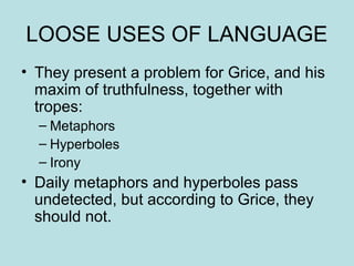 LOOSE USES OF LANGUAGE
• They present a problem for Grice, and his
  maxim of truthfulness, together with
  tropes:
  – Metaphors
  – Hyperboles
  – Irony
• Daily metaphors and hyperboles pass
  undetected, but according to Grice, they
  should not.
 