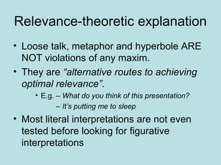 Relevance-theoretic explanation
• Loose talk, metaphor and hyperbole ARE
  NOT violations of any maxim.
• They are “alternative routes to achieving
  optimal relevance”.
     • E.g. – What do you think of this presentation?
            – It’s putting me to sleep
• Most literal interpretations are not even
  tested before looking for figurative
  interpretations
 