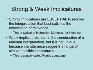 Strong & Weak Implicatures
• Strong implicatures are ESSENTIAL to recover
  the interpretation that best satisfies the
  expectation of relevance.
  – This is typical of Instruction Manuals, for instance.
• Weak implicatures help in the construction of a
  relevant interpretation, but it is not unique,
  because the utterance suggests a range of
  similar possible implicatures.
  – This is usually called Poetic Language
 