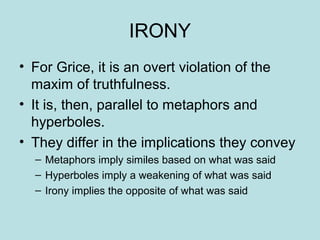 IRONY
• For Grice, it is an overt violation of the
  maxim of truthfulness.
• It is, then, parallel to metaphors and
  hyperboles.
• They differ in the implications they convey
  – Metaphors imply similes based on what was said
  – Hyperboles imply a weakening of what was said
  – Irony implies the opposite of what was said
 