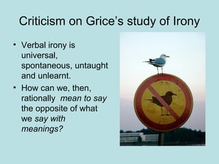 Criticism on Grice’s study of Irony
• Verbal irony is
  universal,
  spontaneous, untaught
  and unlearnt.
• How can we, then,
  rationally mean to say
  the opposite of what
  we say with
  meanings?
 