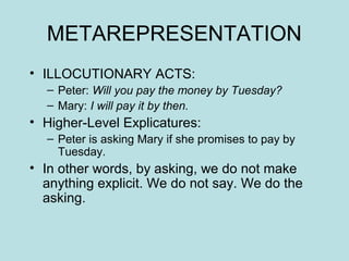 METAREPRESENTATION
• ILLOCUTIONARY ACTS:
  – Peter: Will you pay the money by Tuesday?
  – Mary: I will pay it by then.
• Higher-Level Explicatures:
  – Peter is asking Mary if she promises to pay by
    Tuesday.
• In other words, by asking, we do not make
  anything explicit. We do not say. We do the
  asking.
 