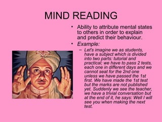 MIND READING
    • Ability to attribute mental states
      to others in order to explain
      and predict their behaviour.
    • Example:
       – Let's imagine we as students,
         have a subject which is divided
         into two parts: tutorial and
         practical; we have to pass 2 tests,
         each one in different days and we
         cannot seat for the 2nd one
         unless we have passed the 1st
         first. We have made the 1st test
         but the marks are not published
         yet. Suddenly we see the teacher,
         we have a trivial conversation but
         at the end of it, he says: Well I will
         see you when making the next
         test.
 