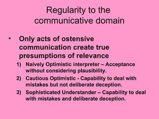 Regularity to the
          communicative domain
•    Only acts of ostensive
     communication create true
     presumptions of relevance
    1) Naively Optimistic interpreter – Acceptance
       without considering plausibility.
    2) Cautious Optimistic - Capability to deal with
       mistakes but not deliberate deception.
    3) Sophisticated Understander – Capability to deal
       with mistakes and deliberate deception.
 