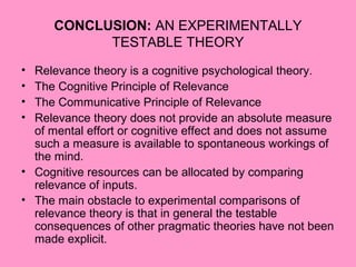 CONCLUSION: AN EXPERIMENTALLY
            TESTABLE THEORY
• Relevance theory is a cognitive psychological theory.
• The Cognitive Principle of Relevance
• The Communicative Principle of Relevance
• Relevance theory does not provide an absolute measure
  of mental effort or cognitive effect and does not assume
  such a measure is available to spontaneous workings of
  the mind.
• Cognitive resources can be allocated by comparing
  relevance of inputs.
• The main obstacle to experimental comparisons of
  relevance theory is that in general the testable
  consequences of other pragmatic theories have not been
  made explicit.
 