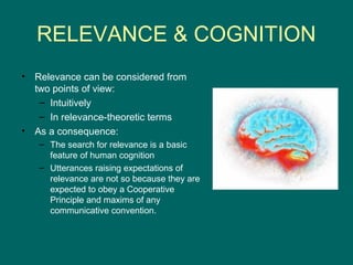 RELEVANCE & COGNITION
•   Relevance can be considered from
    two points of view:
     – Intuitively
     – In relevance-theoretic terms
•   As a consequence:
    – The search for relevance is a basic
      feature of human cognition
    – Utterances raising expectations of
      relevance are not so because they are
      expected to obey a Cooperative
      Principle and maxims of any
      communicative convention.
 