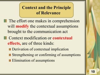 Context and the Principle
of Relevance
The effort one makes in comprehension
will modify the contextual assumptions
brought to the communication act
Context modification or contextual
effects, are of three kinds:
Derivation of contextual implication
Strengthening or confirming of assumptions
Elimination of assumptions
10
 