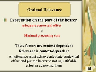 Optimal Relevance
Expectation on the part of the hearer
Adequate contextual effect
at
Minimal processing cost
These factors are context-dependent
Relevance is context-dependent
An utterance must achieve adequate contextual
effect and put the hearer to not unjustifiable
effort in achieving them
15
 