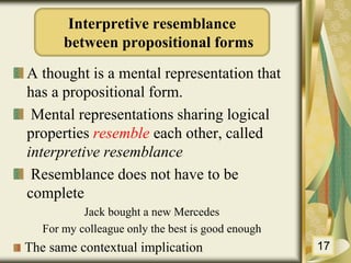 A thought is a mental representation that
has a propositional form.
Mental representations sharing logical
properties resemble each other, called
interpretive resemblance
Resemblance does not have to be
complete
Jack bought a new Mercedes
For my colleague only the best is good enough
The same contextual implication 17
Interpretive resemblance
between propositional forms
 