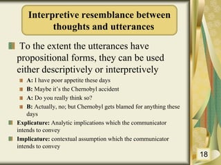 To the extent the utterances have
propositional forms, they can be used
either descriptively or interpretively
A: I have poor appetite these days
B: Maybe it’s the Chernobyl accident
A: Do you really think so?
B: Actually, no; but Chernobyl gets blamed for anything these
days
Explicature: Analytic implications which the communicator
intends to convey
Implicature: contextual assumption which the communicator
intends to convey
18
Interpretive resemblance between
thoughts and utterances
 
