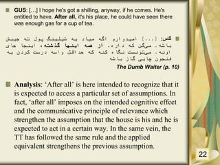 GUS: […] I hope he's got a shilling, anyway, if he comes. He's
entitled to have. After all, it's his place, he could have seen there
was enough gas for a cup of tea.
‫گاس‬:[...]‫امیدوارم‬‫اگه‬‫میاد‬‫یه‬‫شیلینگ‬‫پول‬‫ته‬‫جیبش‬
‫باشه‬.‫می‬‫گن‬‫که‬‫داره‬.‫از‬‫همه‬‫اینها‬،‫گذشته‬‫اینجا‬‫جای‬
‫اونه‬.‫می‬‫تونست‬‫نگاه‬‫کنه‬‫که‬‫حداقل‬‫واسه‬‫درست‬‫کردن‬‫یه‬
‫فنجون‬‫چایی‬‫گاز‬‫باشه‬
The Dumb Waiter (p. 10)
Analysis: ‘After all’ is here intended to recognize that it
is expected to access a particular set of assumptions. In
fact, ‘after all’ imposes on the intended cognitive effect
and the communicative principle of relevance which
strengthen the assumption that the house is his and he is
expected to act in a certain way. In the same vein, the
TT has followed the same rule and the applied
equivalent strengthens the previous assumption.
22
 
