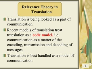 Relevance Theory in
Translation
Translation is being looked as a part of
communication
Recent models of translation treat
translation as a code model, i.e.
communication as a matter of the
encoding, transmission and decoding of
messages
Translation is best handled as a model of
communication
6
 
