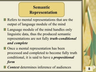 Semantic
Representation
Refers to mental representations that are the
output of language module of the mind
Language module of the mind handles only
linguistic data, thus the produced semantic
representations are not fully truth-conditional
and complete
Once a mental representation has been
processed and completed to become fully truth
conditional, it is said to have a propositional
form
Context determines inference of audiences 8
 