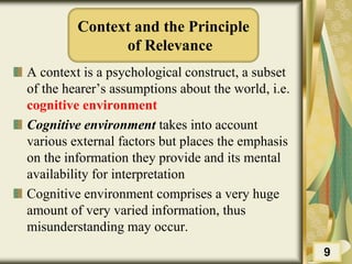 Context and the Principle
of Relevance
A context is a psychological construct, a subset
of the hearer’s assumptions about the world, i.e.
cognitive environment
Cognitive environment takes into account
various external factors but places the emphasis
on the information they provide and its mental
availability for interpretation
Cognitive environment comprises a very huge
amount of very varied information, thus
misunderstanding may occur.
9
 