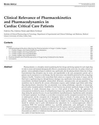 Clin Pharmacokinet 2008; 47 (7): 449-462
REVIEW ARTICLE 0312-5963/08/0007-0449/$48.00/0
© 2008 Adis Data Information BV. All rights reserved.
Clinical Relevance of Pharmacokinetics
and Pharmacodynamics in
Cardiac Critical Care Patients
Federico Pea, Federica Pavan and Mario Furlanut
Institute of Clinical Pharmacology & Toxicology, Department of Experimental and Clinical Pathology and Medicine, Medical
School, University of Udine, Udine, Italy
Contents
Abstract . . . . . . . . . . . . . . . . . . . . . . . . . . . . . . . . . . . . . . . . . . . . . . . . . . . . . . . . . . . . . . . . . . . . . . . . . . . . . . . . . . . . . . . . . . . . . . . . . . . . . . . . . . . . . . . 449
1. Pathophysiological Situations Affecting the Pharmacokinetics of Drugs in Cardiac Surgery . . . . . . . . . . . . . . . . . . . . . . . . . . . . . . . . . 450
1.1 Cardiac Surgery and Gastrointestinal Drug Absorption . . . . . . . . . . . . . . . . . . . . . . . . . . . . . . . . . . . . . . . . . . . . . . . . . . . . . . . . . . . . . . 450
1.2 Cardiac Surgery and Drug Distribution . . . . . . . . . . . . . . . . . . . . . . . . . . . . . . . . . . . . . . . . . . . . . . . . . . . . . . . . . . . . . . . . . . . . . . . . . . . . 451
1.3 Cardiac Surgery and Drug Metabolism. . . . . . . . . . . . . . . . . . . . . . . . . . . . . . . . . . . . . . . . . . . . . . . . . . . . . . . . . . . . . . . . . . . . . . . . . . . . 452
1.4 Cardiac Surgery and Drug Elimination . . . . . . . . . . . . . . . . . . . . . . . . . . . . . . . . . . . . . . . . . . . . . . . . . . . . . . . . . . . . . . . . . . . . . . . . . . . . 454
2. Pharmacokinetics and Pharmacodynamics of Drugs During Cardiopulmonary Bypass . . . . . . . . . . . . . . . . . . . . . . . . . . . . . . . . . . . . . 455
3. Conclusions . . . . . . . . . . . . . . . . . . . . . . . . . . . . . . . . . . . . . . . . . . . . . . . . . . . . . . . . . . . . . . . . . . . . . . . . . . . . . . . . . . . . . . . . . . . . . . . . . . . . . . . . 460
Pharmacokinetics is a discipline aimed at predicting the best dosage and dosing regimen for each single drug
Abstract
in order to ensure and maintain therapeutically effective concentrations at the action sites. In cardiac critical care
patients, various pathophysiological conditions may significantly alter the pharmacokinetic behaviour of drugs.
Gastrointestinal drug absorption may be erratic and unpredictable in the early postoperative period, and so
patients may be unresponsive to oral therapy; thus the intravenous route should be preferred for life-saving drugs
whenever feasible. Variations in the extracellular fluid content as a response to the trauma of surgery and the
fluid load or significant drug loss through thoracic drainages may significantly lower plasma concentrations of
extracellularly distributed hydrophilic antimicrobials (β-lactams, aminoglycosides and glycopeptides). Drug
metabolism may be altered by the systemic inflammatory response and/or multiple organ failure and/or drug-
drug pharmacokinetic interactions that can potentially occur during polytherapy, especially in immunosup-
pressed cardiac transplant patients. Instability of renal function may promote significant changes in body fluid
concentrations of renally eliminated drugs, even in a brief period of hours. Finally, the application of
extracorporeal circulation by means of cardiopulmonary bypass may significantly alter the disposition of several
drugs during the operation because of acute haemodilution, hypoalbuminaemia, hypothermia and/or adsorption
to the bypass equipment. Accordingly, to avoid either overexposure and the consequent increased risk of toxicity
or underexposure and the consequent risk of therapeutic failure in critically ill cardiac patients, the dosing
regimens of several drugs are expected to be significantly different from those suggested for clinically stable
patients. Additionally, therapeutic drug monitoring may be helpful in the management of drug therapy and
should be routinely used to guide individualized dose adjustments for (i) immunosuppressants whenever
cytochrome P450 3A4 isoenzyme inhibitors (e.g. macrolide antibacterials, azole antifungals) or inducers
(e.g. rifampicin [rifampin]) are added to or withdrawn from the regimen; and (ii) glycopeptide and aminoglyco-
side antibacterials whenever haemodynamically active agents (such as dopamine, dobutamine and furosemide
[frusemide]) are added to or withdrawn from the regimen, and also whenever significant changes of haemodyna-
mics and/or of renal function occur.
 