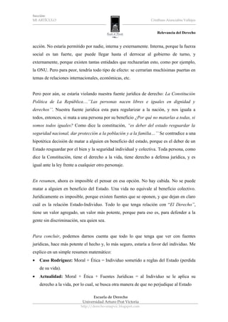 Sección:
MI ARTÍCULO                                                      Cristhian Aranciabia Vallejos


                                                                     Relevancia del Derecho


acción. No estaría permitido por nadie, interna y externamente. Interna, porque la fuerza
social es tan fuerte, que puede llegar hasta el derrocar al gobierno de turno, y
externamente, porque existen tantas entidades que rechazarían esto, como por ejemplo,
la ONU. Pero para peor, tendría todo tipo de efecto: se cerrarían muchísimas puertas en
temas de relaciones internacionales, económicas, etc.


Pero peor aún, se estaría violando nuestra fuente jurídica de derecho: La Constitución
Política de La República…’’Las personas nacen libres e iguales en dignidad y
derechos’’. Nuestra fuente jurídica esta para regularizar a la nación, y nos iguala a
todos, entonces, si mata a una persona por su beneficio ¿Por qué no matarlas a todas, si
somos todos iguales? Como dice la constitución, “es deber del estado resguardar la
seguridad nacional, dar protección a la población y a la familia…’’ Se contradice a una
hipotética decisión de matar a alguien en beneficio del estado, porque es el deber de un
Estado resguardar por el bien y la seguridad individual y colectiva. Toda persona, como
dice la Constitución, tiene el derecho a la vida, tiene derecho a defensa jurídica, y es
igual ante la ley frente a cualquier otro personaje.


En resumen, ahora es imposible el pensar en esa opción. No hay cabida. No se puede
matar a alguien en beneficio del Estado. Una vida no equivale al beneficio colectivo.
Jurídicamente es imposible, porque existen fuentes que se oponen, y que dejan en claro
cuál es la relación Estado-Individuo. Todo lo que tenga relación con “El Derecho”,
tiene un valor agregado, un valor más potente, porque para eso es, para defender a la
gente sin discriminación, sea quien sea.


Para concluir, podemos darnos cuenta que todo lo que tenga que ver con fuentes
jurídicas, hace más potente el hecho y, lo más seguro, estaría a favor del individuo. Me
explico en un simple resumen matemático:
•   Caso Rodríguez: Moral + Ética = Individuo sometido a reglas del Estado (perdida
    de su vida).
•   Actualidad: Moral + Ética + Fuentes Jurídicas = al Individuo se le aplica su
    derecho a la vida, por lo cual, se busca otra manera de que no perjudique al Estado

                                 Escuela de Derecho
                            Universidad Arturo Prat Victoria
                           http://derecho-unapvic.blogspot.com
 