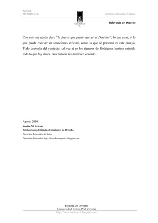 Sección:
MI ARTÍCULO                                                           Cristhian Aranciabia Vallejos


                                                                          Relevancia del Derecho




Con esto me queda claro “la fuerza que puede ejercer el Derecho”, lo que atrae, y lo
que puede resolver en situaciones difíciles, como la que se presentó en este ensayo.
Todo dependía del contexto, tal vez si en los tiempos de Rodríguez hubiese existido
todo lo que hay ahora, otra historia nos hubiesen contado.




Agosto 2010
Sección Mi Artículo
Publicaciones destinada a Estudiantes de Derecho
Derechos Reservados de Autor
Derechos Reservados http://derecho-unapvic.blogspot.com




                                      Escuela de Derecho
                                 Universidad Arturo Prat Victoria
                                http://derecho-unapvic.blogspot.com
 