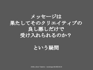 2008 (c) Nori Takahiro – mediologic/SUKEDACHI
メッセージは
果たしてそのクリエイティブの
良し悪しだけで
受け入れられるのか？
という疑問
 