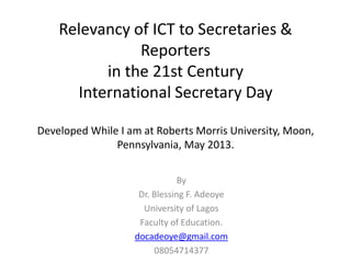 Relevancy of ICT to Secretaries &
Reporters
in the 21st Century
International Secretary Day
Developed While I am at Roberts Morris University, Moon,
Pennsylvania, May 2013.
By
Dr. Blessing F. Adeoye
University of Lagos
Faculty of Education.
docadeoye@gmail.com
08054714377
 