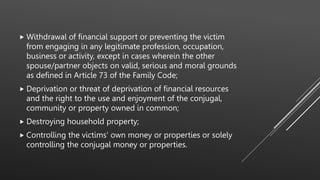  Withdrawal of financial support or preventing the victim
from engaging in any legitimate profession, occupation,
business or activity, except in cases wherein the other
spouse/partner objects on valid, serious and moral grounds
as defined in Article 73 of the Family Code;
 Deprivation or threat of deprivation of financial resources
and the right to the use and enjoyment of the conjugal,
community or property owned in common;
 Destroying household property;
 Controlling the victims' own money or properties or solely
controlling the conjugal money or properties.
 